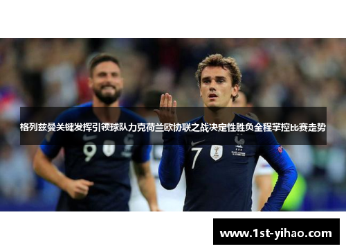 格列兹曼关键发挥引领球队力克荷兰欧协联之战决定性胜负全程掌控比赛走势