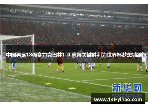 中国男足18强赛力克巴林1-0 赢得关键胜利为世界杯梦想铺路